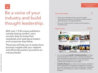 ©2014 LinkedIn Corporation. All Rights Reserved. 
With over 1.5 M unique publishers 
actively sharing content, users 
connect daily to review their 
newsfeeds and read about leaders 
and companies they follow. 
These tips will help you to easily share 
business insights with your network 
and efficiently position yourself as an 
industry leader. 
Demonstrate your 
STEP leadership 
06 
Be a voice of your 
Post & share updates 
industry and build 
• Share recommended articles, personal insights, 
corporate presentations, and relevant industry news to 
thought leadership. 
demonstrate your thought leadership. 
• Sync your Twitter account to post on both platforms 
simultaneously. 
Publish content 
• You can leverage LinkedIn’s Publishing Platform to share 
inspiring long-form posts to your network and beyond: 
your posts become searchable, can be distributed through 
Pulse, and permanently live as an extension of your 
professional reputation on your profile. 
• LinkedIn Influencers are chosen and invited by LinkedIn to 
post insights about management, leadership, disruption, 
and more. Influencers with millions of followers include Bill 
Gates, Sir Richard Branson, Arianna Huffington, and Guy 
Kawasaki. 
 