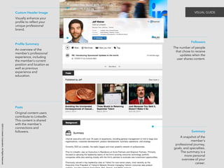 ©2014 LinkedIn Corporation. All Rights Reserved. 
VISUAL GUIDE 
Profile Summary 
An overview of the 
member’s professional 
experience, including 
the member’s current 
position and location as 
well as previous 
experience and 
education. 
Posts 
Original content users 
contribute to LinkedIn. 
This content is shared 
with the member’s 
connections and 
followers. 
Followers 
The number of people 
that chose to receive 
updates when the 
user shares content. 
Summary 
A snapshot of the 
member’s 
professional journey, 
goals, and specialties. 
The summary is a 
more personal 
overview of your 
career. 
Custom Header Image 
Visually enhance your 
profile to reflect your 
unique professional 
brand. 
 