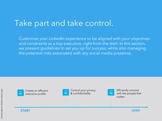 ©2014 LinkedIn Corporation. All Rights Reserved. 
Take part and take control. 
Customize your LinkedIn experience to be aligned with your objectives 
and constraints as a top executive, right from the start. In this section, 
we present guidelines to set you up for success, while also managing 
the potential risks associated with any social media presence. 
Create an efficient 
executive profile 
STEP 
01 
Control your privacy 
& confidentiality 
STEP 
02 
Efficiently connect 
with the people that 
matter 
STEP 
03 
START LEAD 
 