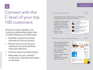 ©2014LinkedInCorporation.AllRightsReserved.
Business is about people, but
nurturing relationships takes time.
LinkedIn allows you to efﬁciently:
•  Establish resilient and direct
channels of communication
•  Remain top of mind for your
customers and provide them
necessary attention
•  Cement enduring relationships
•  Keep tabs on your contacts’
movements, interests and needs –
in real-time
Accelerate salesSTEP
07
Connect with the
C-level of your top
100 customers.
Find your top tier customers
•  LinkedIn allows you to easily ﬁnd your customers by
searching by name, company, or position.
•  LinkedIn will also suggest
people you may know
based on your network,
as well as people in your
contact book if you allow
this access.
•  Easily connect
in just one click.
Follow your customers’ activity in real-time
•  If you are connected with
your customers, their
public activity will appear
in your newsfeed.
•  Don’t forget to follow
your customers’
Company Pages.
•  Opt in to receive daily or
weekly email
notiﬁcations of updates,
articles and more
 