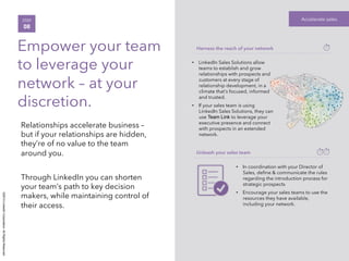 ©2014LinkedInCorporation.AllRightsReserved.
Accelerate salesSTEP
08
Empower your team
to leverage your
network – at your
discretion.
Relationships accelerate business –
but if your relationships are hidden,
they’re of no value to the team
around you.
Through LinkedIn you can shorten
your team’s path to key decision
makers, while maintaining control of
their access.
Harness the reach of your network
•  LinkedIn Sales Solutions allow
teams to establish and grow
relationships with prospects and
customers at every stage of
relationship development, in a
climate that’s focused, informed
and trusted.
•  If your sales team is using
LinkedIn Sales Solutions, they can
use Team Link to leverage your
executive presence and connect
with prospects in an extended
network. 
Unleash your sales team
•  In coordination with your Director of
Sales, deﬁne & communicate the rules
regarding the introduction process for
strategic prospects
•  Encourage your sales teams to use the
resources they have available,
including your network. 
 