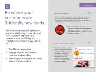 ©2014LinkedInCorporation.AllRightsReserved.
Accelerate salesSTEP
09
Be where your
customers are
& Identify new leads.
People do business with companies
and individuals they “know, like and
trust.” LinkedIn expands your
presence, approachability and
reputation by improving your ability
to:
•  Build brand awareness
•  Engage with your customers,
partners, and suppliers
•  Activate your customers and allies
as brand ambassadors
Interact with customers
Listen to conversations & debate
•  LinkedIn also allows you to
listen to potential customers.
•  Joining and following group
discussions in precise
domains or verticals is an
excellent way to gain
customer insights about
needs, consumption habits,
motivations & fears.
•  Like in real life, in-person interactions with your customers
are the best way to create brand advocates. By posting
discussions on your LinkedIn proﬁle or Company Page, you
engage your customers in a unique way.
•  For example, Richard Branson tries to
personally respond to a few customer
questions a day. He even asked his
followers for advice on names for Virgin
banking divisions.
 