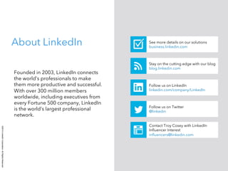 ©2014LinkedInCorporation.AllRightsReserved.
Founded in 2003, LinkedIn connects
the world’s professionals to make
them more productive and successful.
With over 300 million members
worldwide, including executives from
every Fortune 500 company, LinkedIn
is the world’s largest professional
network.
See more details on our solutions
business.linkedin.com
About LinkedIn
Stay on the cutting edge with our blog
blog.linkedin.com
Follow us on LinkedIn
linkedin.com/company/LinkedIn
Follow us on Twitter
@linkedin
Contact Troy Cosey with LinkedIn
Inﬂuencer Interest
inﬂuencers@linkedin.com
 