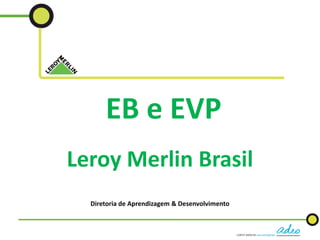 EB e EVP
Leroy Merlin Brasil
Diretoria de Aprendizagem & Desenvolvimento
 