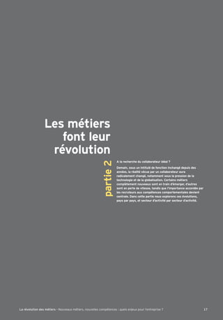 Les métiers
font leur
révolution
partie2
A la recherche du collaborateur idéal ?
Demain, sous un intitulé de fonction inchangé depuis des
années, la réalité vécue par un collaborateur aura
radicalement changé, notamment sous la pression de la
technologie et de la globalisation. Certains métiers
complètement nouveaux sont en train d’émerger, d’autres
sont en perte de vitesse, tandis que l’importance accordée par
les recruteurs aux compétences comportementales devient
centrale. Dans cette partie nous explorons ces évolutions,
pays par pays, et secteur d’activité par secteur d’activité.
17La révolution des métiers - Nouveaux métiers, nouvelles compétences : quels enjeux pour l’entreprise ?
 