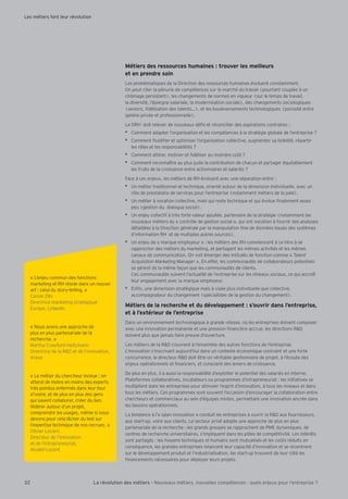 Métiers des ressources humaines : trouver les meilleurs
et en prendre soin
Les problématiques de la Direction des ressources humaines évoluent constamment.
On peut citer la pénurie de compétences sur le marché du travail (pourtant couplée à un
chômage persistant), les changements de normes en vigueur (sur le temps de travail,
la diversité, l’épargne salariale, la modernisation sociale), des changements sociologiques
(seniors, délisation des talents ), et les bouleversements technologiques (porosité entre
sphère privée et professionnelle).
Le DRH doit relever de nouveaux dé s et réconcilier des aspirations contraires :
Comment adapter l’organisation et les compétences à la stratégie globale de l’entreprise ?
Comment uidi er et optimiser l’organisation collective, augmenter sa lisibilité, répartir
les rôles et les responsabilités ?
Comment attirer, motiver et déliser au moindre co t ?
Comment reconnaître au plus juste la contribution de chacun et partager équitablement
les fruits de la croissance entre actionnaires et salariés ?
Face à ces enjeux, les métiers de RH évoluent avec une séparation entre :
Un métier traditionnel et technique, orienté autour de la dimension individuelle, avec un
rôle de prestataire de services pour l’entreprise (notamment métiers de la paie).
Un métier à vocation collective, mais qui reste technique et qui évolue nalement assez
peu (gestion du dialogue social).
Un enjeu collectif à très forte valeur ajoutée, partenaire de la stratégie (notamment les
nouveaux métiers du « contrôle de gestion social », qui ont vocation à fournir des analyses
détaillées à la Direction générale par la manipulation ne de données issues des systèmes
d’information RH et de multiples autres sources).
Un enjeu de « marque employeur » : les métiers des RH commencent à ce titre à se
rapprocher des métiers du marketing, et partagent les mêmes activités et les mêmes
canaux de communication. On voit émerger des intitulés de fonction comme « Talent
Acquisition Marketing Manager ». En effet, les communautés de collaborateurs potentiels
se gèrent de la même façon que les communautés de clients.
Ces communautés suivent l’actualité de l’entreprise sur les réseaux sociaux, ce qui accroît
leur engagement avec la marque employeur.
En n, une dimension stratégique mais à visée plus individuelle que collective,
accompagnateur du changement (spécialistes de la gestion du changement).
Métiers de la recherche et du développement : s’ouvrir dans l’entreprise,
et à l’extérieur de l’entreprise
Dans un environnement technologique à grande vitesse, où les entreprises doivent composer
avec une innovation permanente et une pression nancière accrue, les directions R&D
doivent plus que jamais faire preuve d’ouverture.
Les métiers de la R&D s’ouvrent à l’ensemble des autres fonctions de l’entreprise.
L’innovation s’inscrivant aujourd’hui dans un contexte économique contraint et une forte
concurrence, le directeur R&D doit être un véritable gestionnaire de projet, à l’écoute des
enjeux opérationnels et nanciers, et conscient des leviers de croissance.
De plus en plus, il a aussi la responsabilité d’exploiter le potentiel des salariés en interne.
Plateformes collaboratives, incubateurs ou programmes d’intrapreneuriat : les initiatives se
multiplient dans les entreprises pour stimuler l’esprit d’innovation, à tous les niveaux et dans
tous les métiers. Ces programmes sont souvent l’occasion d’encourager la collaboration entre
chercheurs et commerciaux au sein d’équipes mixtes, permettant une innovation ancrée dans
les besoins opérationnels.
La tendance à l’« open innovation » conduit les entreprises à ouvrir la R&D aux fournisseurs,
aux start-up, voire aux clients. Le secteur privé adopte une approche de plus en plus
partenariale de la recherche : les grands groupes se rapprochent de PME dynamiques, de
centres de recherche universitaires, s’impliquent dans les pôles de compétitivité. Les intérêts
sont partagés : les moyens techniques et humains sont mutualisés et les co ts réduits en
conséquence, les grandes entreprises relancent leur capacité d’innovation et se recentrent
sur le développement produit et l’industrialisation, les start-up trouvent de leur côté les
nancements nécessaires pour déployer leurs projets.
« L’enjeu commun des fonctions
marketing et RH réside dans un nouvel
art : celui du story-telling. »
Carole ibi
Directrice marketing stratégique
Europe, LinkedIn
« Nous avons une approche de
plus en plus partenariale de la
recherche. »
Martha Crawford-Heitzmann
Directrice de la R&D et de l’innovation,
Areva
« Le métier du chercheur évolue : on
attend de moins en moins des experts
très pointus enfermés dans leur tour
d’ivoire, et de plus en plus des gens
qui savent collaborer, créer du lien,
fédérer autour d’un projet,
comprendre les usages, même si nous
devons pour cela l cher du lest sur
l’expertise technique de nos recrues. »
Olivier Leclerc
Directeur de l’innovation
et de l’intrapreneuriat,
Alcatel Lucent
Les métiers font leur révolution
32 La révolution des métiers - Nouveaux métiers, nouvelles compétences : quels enjeux pour l’entreprise ?
 