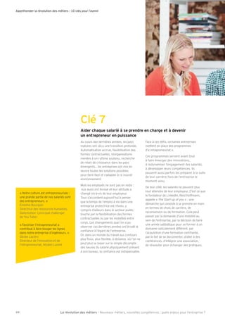 Appréhender la révolution des métiers : 10 clés pour l’avenir
44 La révolution des métiers - Nouveaux métiers, nouvelles compétences : quels enjeux pour l’entreprise ?
Clé 7
Aider chaque salarié à se prendre en charge et à devenir
un entrepreneur en puissance
Au cours des dernières années, les pays
matures ont vécu une transition profonde.
Automatisation accrue, exibilisation des
formes contractuelles, réorganisations
menées à un rythme soutenu, recherche
de relais de croissance dans les pays
émergents les entreprises ont mis en
uvre toutes les solutions possibles
pour faire face et s’adapter à ce nouvel
environnement.
Mais les employés ne sont pas en reste :
eux aussi ont évolué et leur attitude a
changé vis-à-vis de leur employeur.
Tous s’accordent aujourd’hui à penser
que le temps de l’emploi à vie dans une
entreprise protectrice est révolu, y
compris d’ailleurs dans le secteur public,
touché par la exibilisation des formes
contractuelles ou par les mobilités entre
corps. Les changements que l’on a pu
observer ces dernières années ont érodé la
con ance à l’égard de l’entreprise.
Or, dans un monde du travail aux contours
plus ous, plus exible, à distance, où l’on ne
peut plus se baser sur le simple décompte
des heures du salarié physiquement présent
à son bureau, la con ance est indispensable.
Face à ces dé s, certaines entreprises
mettent en place des programmes
d’« intrapreneuriat ».
Ces programmes servent avant tout
à faire émerger des innovations,
à redynamiser l’engagement des salariés,
à développer leurs compétences. Ils
peuvent aussi parfois les préparer à la suite
de leur carrière hors de l’entreprise le
moment venu.
De leur côté, les salariés ne peuvent plus
tout attendre de leur employeur. C’est ce que
le fondateur de LinkedIn, Reid Hoffmann,
appelle « The Start-up of you » : une
démarche qui consiste à se prendre en main
en termes de choix de carrière, de
reconversion ou de formation. Cela peut
passer par la demande d’une mobilité au
sein de l’entreprise, par la décision de faire
une année sabbatique pour se former à un
domaine radicalement différent, par
l’acquisition d’une formation certi ante,
par le fait de se documenter, d’aller à des
conférences, d’intégrer une association,
de réseauter pour échanger des pratiques.
« Notre culture est entrepreneuriale :
une grande partie de nos salariés sont
des entrepreneurs. »
Emeline Bourgoin
Directrice des ressources humaines,
Dailymotion (principal challenger
de You Tube)
« Favoriser l’intrapreneuriat a
contribué à faire bouger les lignes
dans notre entreprise d’ingénieurs. »
Olivier Leclerc
Directeur de l’innovation et de
l’intrapreneuriat, Alcatel Lucent
 