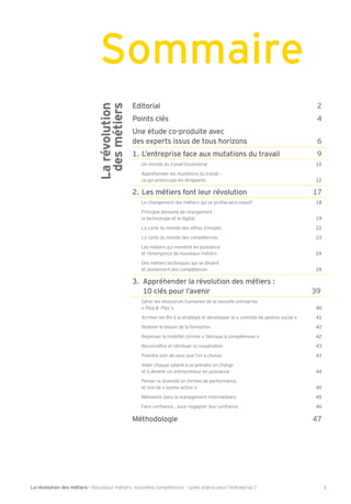 La révolution des métiers - Nouveaux métiers, nouvelles compétences : quels enjeux pour l’entreprise ? 1
Editorial 2
Points clés 4
Une étude co-produite avec
des experts issus de tous horizons 6
1. L’entreprise face aux mutations du travail 9
Un monde du travail bouleversé 10
Appréhender les mutations du travail :
ce qui préoccupe les dirigeants 12
2. Les métiers font leur révolution 17
e changement des métiers qui se pro le sera massi 18
Principal domaine de changement :
la technologie et le digital 19
a carte du monde des o res d’emploi 22
La carte du monde des compétences 23
Les métiers qui montent en puissance
et l’émergence de nouveaux métiers 24
Des métiers techniques qui se diluent
et deviennent des compétences 28
3. Appréhender la révolution des métiers :
10 clés pour l’avenir 394
Gérer les ressources humaines de la nouvelle entreprise
« Plug & Play » 40
Arrimer les RH à la stratégie et développer le « contrôle de gestion social » 41
Redorer le blason de la ormation 42
Repenser la mobilité comme « abrique à compétences » 42
Reconnaître et rétribuer la coopération 43
Prendre soin de ceux que l’on a choisis 43
Aider chaque salarié à se prendre en charge
et à devenir un entrepreneur en puissance 44
Penser la diversité en termes de per ormance
et non de « bonne action » 45
Réinvestir dans le management intermédiaire 45
aire con ance pour regagner leur con ance 46
Méthodologie 47
Sommaire
Larévolution
desmétiers
 
