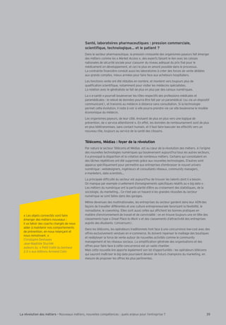« Les objets connectés vont faire
émerger des métiers nouveaux :
il va falloir des coachs chargés de nous
aider à maintenir nos comportements
de prévention, en nous relançant et
nous remotivant. »
Christophe Deshayes
ean-Baptiste Stuchlik
auteurs du « Petit traité du bonheur
2.0 » aux éditions Armand Colin
35La révolution des métiers - Nouveaux métiers, nouvelles compétences : quels enjeux pour l’entreprise ?
Santé, laboratoires pharmaceutiques : pression commerciale,
Dans le secteur pharmaceutique, la pression croissante des organismes payeurs fait émerger
des métiers comme les « Market Access », des experts faisant le lien avec les caisses
nationales de sécurité sociale pour s’assurer du niveau adéquat du prix xé pour le
médicament en développement, et ceci le plus en amont possible dans le processus.
La contrainte nancière conduit aussi les laboratoires à créer des forces de vente dédiées
aux grands comptes, mieux armées pour faire face aux acheteurs hospitaliers.
Les fonctions vente ont été réduites en nombre, et montent vers toujours plus de
quali cation scienti que, notamment pour visiter les médecins spécialistes.
La relation avec le généraliste se fait de plus en plus par des canaux numériques.
La « e-santé » pourrait bouleverser les rôles respectifs des professions médicales et
paramédicales : le relevé de données pourra être fait par un paramédical (ou via un dispositif
communicant), et transmis au médecin à distance sans consultation. Si la technologie
permet cette évolution, il reste à voir si elle pourra prendre vie car elle bouleverse le modèle
économique du médecin.
Les organismes payeurs, de leur côté, évoluent de plus en plus vers une logique de
prévention, de « service attentionné ». En effet, les données de remboursement sont de plus
en plus télétransmises, sans contact humain, et il faut faire basculer les effectifs vers un
nouveau rôle, toujours au service de la santé des citoyens.
Télécoms, Médias : foyer de la révolution
Par nature le secteur Télécoms et Médias est au c ur de la révolution des métiers. A l’origine
des nouvelles technologies numériques qui bouleversent aujourd’hui tous les autres secteurs,
il a provoqué la disparition et la création de nombreux métiers. Certains qui consistaient en
des t ches répétitives ont été supprimés gr ce aux nouvelles technologies. D’autres sont
apparus spéci quement pour permettre aux entreprises d’embrasser le nouvel univers
numérique : webdesigners, ingénieurs et consultants réseaux, community managers,
e-marketers, data scientists
La principale dif culté du secteur est aujourd’hui de trouver les talents dont il a besoin.
On manque par exemple cruellement d’enseignements spéci ques relatifs au « big data ».
Les métiers du numérique ont la particularité d’être au croisement des statistiques, de la
sociologie, du marketing Ce n’est pas un hasard si les grandes réussites du secteur
numérique se sont faites dans des garages.
Même devenues des multinationales, les entreprises du secteur gardent dans leur ADN des
façons de travailler différentes et une culture entrepreneuriale favorisant la exibilité, le
nomadisme, le coworking. Elles sont aussi celles qui af chent les bonnes pratiques en
matière d’environnement de travail et de convivialité : on en trouve toujours une en tête des
classements type « Great Place to Work » et des classements d’attractivité des entreprises
auprès des étudiants (Universum).
Dans les télécoms, les opérateurs traditionnels font face à une concurrence low-cost avec des
offres exclusivement vendues en e-commerce. Ils doivent repenser le maillage des boutiques
et redéployer la force de vente autour de nouvelles activités comme le community
management et les réseaux sociaux. La simpli cation générale des organisations et des
offres pour faire face à cette concurrence est un vaste chantier.
Mais cette nouvelle ère apporte également son lot d’opportunités : les opérateurs télécoms
qui sauront maîtriser le big data pourraient devenir de futurs champions du marketing, en
mesure de proposer les offres les plus pertinentes.
 