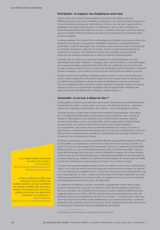 « Le magasin digital révolutionne
les métiers de la vente. »
Albert Malaquin
Directeur général d’Altarea Commerce,
PDG de Rue du Commerce
« Gr ce au digital et au CRM, nous
sommes en mesure d’établir des
modèles prédictifs, qui nous permettent
par exemple de dé nir avec précision la
date de concrétisation d’un achat, pour
adapter et optimiser nos capacités de
production en conséquence. »
Patrick Hofstetter
Directeur de la Direction Digitale Renault
Distribution : le magasin, lieu d’expérience avant tout
Dans le secteur de la grande consommation, la révolution des métiers s’exprime
différemment selon que l’on est industriel ou distributeur. Les industriels doivent faire face à
la transformation des réseaux de distribution et choisir, ou non, de saisir l’opportunité de
développer leur propre canal de vente. Les distributeurs, de leur côté, connaissent un
profond bouleversement des métiers de la vente : ils doivent s’interroger sur les services qui
peuvent compléter l’offre de l’enseigne ainsi que sur les conditions d’une expérience client
réussie en magasin.
Certaines marques l’ont compris tôt et ont développé des agships ou des pop-up stores dont
l’objectif est de produire une expérience inoubliable. Néanmoins, au-delà d’expériences
ponctuelles, il s’agit de développer dans les réseaux le sens du service client, de comprendre
et d’anticiper ses besoins, d’apporter du conseil, de gérer la dimension émotionnelle de
l’expérience en magasin. Une interaction d’autant plus essentielle qu’elle permet de
démarquer les enseignes physiques de la vente sur Internet et des pure players.
Si de leur côté, les métiers du e-commerce évoluent et se caractérisent par une forte
spécialisation technique (af liation, retargeting, SEO, real time bidding), la nouvelle logique
des enseignes physiques exige plutôt des pro ls dotés de qualité d’écoute et de proximité.
La valeur ajoutée provenant le plus souvent d’une combinaison entre technologie et dispositif
humain en magasin, c’est ce dernier qu’il faut recruter puis former aux métiers du service.
Susciter l’interaction et améliorer l’expérience client a certes un co t, mais les acteurs du
secteur peuvent aujourd’hui dif cilement passer outre s’ils veulent relever le dé de plus en
plus dif cile de la délisation et passer du statut de distributeur à celui de commerçant.
Les choix stratégiques dans ce domaine restent néanmoins complexes, d’autant plus que la
mesure du retour sur investissement nécessite la mise en place d’outils combinant des
approches de suivi très différenciées (magasins, réseaux sociaux ).
Automobile : le service, à défaut du rêve ?
Si l’écosystème industriel automobile est touché autant que d’autres pans de l’économie par
la révolution des métiers, c’est sa partie « services » (les fonctions tertiaires – ingénierie,
commercial, marketing, communication, RH, nance ) qui est davantage concernée.
Certaines fonctions à faible valeur ajoutée et/ou facilement automatisables (facturation,
etc.) ont déjà été dématérialisées et externalisées depuis longtemps, dans un souci de
réduire les frais généraux et de contribuer à la compétitivité de l’entreprise. Dans les
fonctions industrielles « dures » de l’automobile (dont le poids relatif se réduit d’ailleurs
de plus en plus), les modes de travail sont par nature moins sujets à évolution.
Les changements sont surtout venus ces dernières décennies du recours croissant à la
sous-traitance : l’industrie automobile délègue de plus en plus aux équipementiers, dans une
démarche de co-développement, facilitée par la dématérialisation du design industriel et la
virtualisation des simulations techniques.
En termes d’organisation, le secteur automobile doit plus que jamais faire preuve d’ef cacité
et de exibilité. Les implantations industrielles se rapprochent des nouveaux marchés, les
grands constructeurs développent des programmes communs ou examinent des possibilités
d’alliances dans un souci de rationalité économique. Dans le domaine de la R&D, l’industrie
automobile développe de plus en plus le travail collaboratif en réseau. Des centres d’études
s’ouvrent dans les marchés émergents pour comprendre les habitudes de consommation et
les besoins spéci ques, utilisant les compétences technologiques de certains pays et le faible
co t de leur main-d’ uvre, et partageant leurs travaux d’un continent à l’autre.
Les lignes ont aussi profondément bougé du côté des relations constructeurs / distributeurs /
clients : si l’on n’est pas encore dans une logique de vente de voitures purement via Internet
(où il ne resterait qu’une bataille de prix), le client qui passe la porte du concessionnaire a de
plus en plus déjà fait son choix, compte tenu de la masse d’information disponible sur le web.
Cela change profondément le pro l du vendeur, les questions d’accueil, de récit commercial
et le développement de services autour de l’automobile.
En matière de recrutement, le secteur automobile a globalement souffert dans les pays
matures et peine parfois à sécuriser les talents et à offrir des rémunérations attractives.
Bien que la situation soit contrastée d’une entreprise à l’autre (certaines béné ciant d’une
image de marque encore forte), 65% des professionnels du secteur disent rencontrer des
dif cultés à recruter les compétences clés dont ils ont besoin
21
. Une attractivité en berne qui
vient aussi du produit lui-même et des problématiques qu’il soulève aujourd’hui : auprès de
générations plus urbaines, parfois sans permis ni voiture, l’industrie automobile n’exerce plus
le même pouvoir d’attraction que sur les générations précédentes.
21 Changing lanes: , EY, 2013
36 La révolution des métiers - Nouveaux métiers, nouvelles compétences : quels enjeux pour l’entreprise ?
Les métiers font leur révolution
 