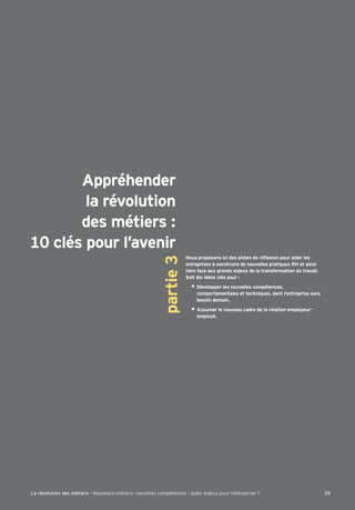 Appréhender
la révolution
des métiers :
10 clés pour l’avenir
partie3
entreprises à construire de nouvelles pratiques RH et ainsi
faire face aux grands enjeux de la transformation du travail.
Soit dix idées clés pour :
Développer les nouvelles compétences,
comportementales et techniques, dont l’entreprise aura
besoin demain.
Assumer le nouveau cadre de la relation employeur-
employé.
39La révolution des métiers - Nouveaux métiers, nouvelles compétences : quels enjeux pour l’entreprise ?
 