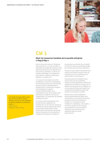 Gérer les ressources humaines de la nouvelle entreprise
« Plug & Play »
Dans les économies matures, l’entreprise
s’est recentrée sur son c ur de métier, a
externalisé de nombreuses fonctions, et fait
appel à des partenaires. Ses effectifs sont
ainsi devenus composites : à côté de ses
salariés se développe un écosystème de
sous-traitants, freelances, intérimaires,
stagiaires, consultants, etc.
Ce nouveau monde exige de nouvelles
compétences, au premier rang desquelles
les soft skills que nous avons mentionnées
plus haut. Il faut en effet apprendre à
travailler dans ce contexte plus complexe,
en développant des relations
interpersonnelles fondées sur la
reconnaissance de la valeur ajoutée, de la
contribution au collectif, mais aussi de
l’indépendance, de l’autonomie, de l’identité
spéci que de l’autre.
Ce nouveau mode d’organisation et de
fonctionnement a également des
conséquences sur les fonctions ressources
humaines qui doivent repenser leur rôle et
leur périmètre d’intervention. Piloter
ef cacement l’ensemble des intervenants
internes et externes, leur transmettre la
stratégie de l’entreprise, les intégrer en
les associant aux moments de convivialité
et les inscrire dans une dynamique durable
de croissance sont des enjeux importants.
Pourquoi ne pas travailler notamment à des
solutions qui facilitent la prise en main de
l’entreprise par tous ces effectifs qui ne
resteront pas sur le long terme ?
Cela peut prendre de multiples formes :
sessions d’accueil, kits multimédia,
mentorat, Intranet performant, plateformes
collaboratives qui aident le nouveau venu à
identi er les ressources et les collègues, etc.
La structuration ef cace de la gestion des
connaissances fait également partie des
chantiers concernés par ce thème.
Des parcours et outils d’intégration
ef caces permettraient de libérer de la
productivité pour les effectifs permanents,
qui perdent souvent trop de temps à
« briefer » les nouveaux arrivants :
stratégies d’« onboarding », de « buddy »,
de mise en situation ou tour de piste
qui permettent au nouvel arrivant de
s’immerger et de s’acculturer plus
rapidement dans son nouvel
environnement.
La révolution des métiers - Nouveaux métiers, nouvelles compétences : quels enjeux pour l’entreprise ?
Appréhender la révolution des métiers : 10 clés pour l’avenir
Clé 1
40
« Un leader n’est pas leader en tous
lieux et à tout moment. Selon la
situation, celui qui se sent compétent
se saisit du problème et entraîne les
autres. »
Frédéric Lippi,
Président, Lippi la Clôture
 