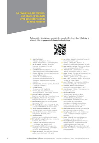 La révolution des métiers - Nouveaux métiers, nouvelles compétences : quels enjeux pour l’entreprise ?66
Retrouvez les témoignages complets des experts interviewés dans l’étude sur le
site web d’EY : www.ey.com/fr/RevolutionDesMetiers
La révolution des métiers,
une étude co-produite
avec des experts issus
de tous horizons
1. ean-Paul Alibert,
Président de - stems France
2. Norbert Alter, Pro esseur à Paris Dauphine
3. Michel Authier, Président de Mugeco,
inventeur du concept d’arbre des
connaissances
4. Gilles Babinet, Digital hampion pour la
France auprès de la ommision Européenne
5. Emeline Bourgoin, Directrice des ressources
humaines, Dail motion
6. Amaur de Buchet, E P Europe,
Pro esseur a lié entrepreneuriat et
innovation, responsable des compan
projects
7. Gilles avallari, Directeur général, Monster. r
( ite de recrutement)
8. Patrick ocquet,
Directeur général, ap Digital
9. Damien ean oquin, Directeur du
développement, O , ervices à la personne
10. Martha raw ord-Heit mann,
Directrice de la R&D et de l’innovation, Areva
11. Eric Dadian, Président de l’Association
Française de la Relation lient (AFR )
12. Patricia Delon, Directrice du département
commercial RA P
13. hristophe Desha es ean-Baptiste tuchlik,
auteurs du « Petit traité du bonheur . »
14. Bruno Donjon de aint-Martin, Directeur
général bureaux France, Unibail-Rodamco
15. ean Ferré, Directeur des plate ormes et
écos stèmes, Microso t France
16. Yannick Fondeur,
hercheur au entre d’études de l’emploi
17. Doris Gautronneau, Directeur des ressources
humaines, Xerox France
18. atherine Glée, Maître de con érences
à l’université ean Moulin L on
19. Marianne Hurstel, Directrice du planning
stratégique et du consulting, agence BE
(publicité et communication)
20. Bruno acquemin, Directeur de la hambre
de ommerce et d’ ndustrie du Loiret
21. Barthélém obert, Président de l’université
Paris- orbonne(Paris )
22. annina ellershohn , Directrice du
marketing clients, Orange Business ervices
23. ean Baptiste Labrune, hercheur en design
d’expérience au Medialab du M
24. Diane Laurent- ubin, Directrice des ventes
directes et du service client, Air France
25. Olivier Leclerc, Directeur de l’innovation et de
l’intrapreneuriat, Alcatel Lucent
26. Frédéric Lippi, Président, Lippi la clôture
27. Marc Loriol, ociologue, nstitut des ciences
ociales du ravail, Paris
28. Albert Malaquin, Directeur général d’Altarea
ommerce, PDG de Rue du ommerce
29. Guillaume Martin, Directeur adjoint
du planning stratégique, agence BE
30. Alain Mimouni, Président-Directeur général,
Fonderies Bouh er
31. hristian Mongodin,
trategic ales Bid Director, Atos
32. alérie Parent , Associée, abinet
d’architectes ague orkst le
33. Patrick Pierron, ecrétaire national de la
FD , chargé de la politique du
développement durable, des politiques
industrielles, de la recherche et de la
coordination en matière de R E
34. gor ué el-Perron, Associé, Eric almon &
Partners (cabinet de recrutement)
35. Rém Rubio, Ergonome web, Fondateur de
Yuséo, société spécialisée en expérience
utilisateur
36. Olivier Ruthardt, Directeur délégué aux
Ressources humaines de la MA F
37. Nicolas adirac, o- ondateur et Directeur
Général de « », école d’in ormatique
ondée par Xavier Niel ( liad-Free)
38. Matthieu angu , Directeur, osh (Orange)
39. arole ibi, Directrice marketing stratégique
Europe, Linked n
 