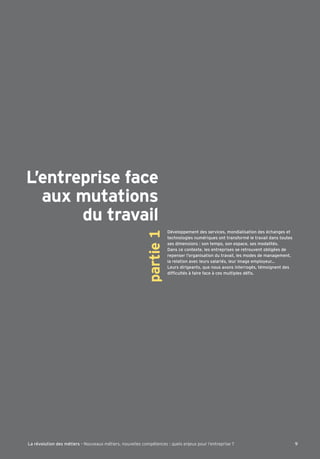 L’entreprise face 
aux mutations 
du travail 
Développement des services, mondialisation des échanges et 
technologies numériques ont transformé le travail dans toutes 
ses dimensions : son tempo, son espace, ses modalités. 
Dans ce contexte, les entreprises se retrouvent obligées de 
repenser l’organisation du travail, les modes de management, 
la relation avec leurs salariés, leur image employeur… 
Leurs dirigeants, que nous avons interrogés, témoignent des 
a^Õ[mdl†k€^Yaj]^Y[]€[]kemdlahd]k†Õk 
partie 1 
La révolution des métiers - Nouveaux métiers, nouvelles compétences : quels enjeux pour l’entreprise ? 9 
 
