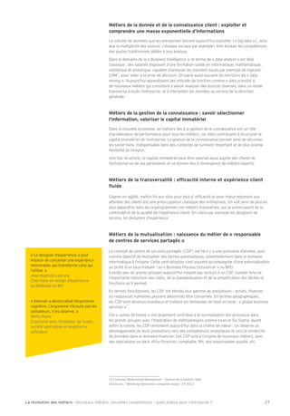 Métier s de la donnée et de la conna issance client : exploiter et 
comprendre une masse exponentielle d’informations 
Le volume de données que les entreprises doivent aujourd’hui exploiter (« big data »), ainsi 
que la multiplicité des sources (réseaux sociaux par exemple) font évoluer les compétences 
des postes traditionnels dédiés à leur analyse. 
Dans le domaine de la « Business Intelligence », le terme de « data analyst » est déjà 
classique : des salariés disposant d’une formation solide en informatique, mathématique, 
statistique et analytique, capables d’analyser les données issues par exemple de logiciels 
CRM15, pour aider à la prise de décision. On parle aussi souvent de fonctions de « data 
mining ». Aujourd’hui apparaîssent des intitulés de fonction comme « data scientist », 
de nouveaux métiers qui consistent à savoir analyser des sources diverses, dans un mode 
transverse à toute l’entreprise, et à interpréter les données au service de la direction 
générale. 
Métiers de la gestion de la connaissance : savoir sélectionner 
l’information, valoriser le capital immatériel 
Dans la nouvelle économie, les métiers liés à la gestion de la connaissance ont un rôle 
d’accélérateur de performance pour tous les métiers, car elles contribuent à structurer le 
capital immatériel de l’entreprise. La gestion de la connaissance permet ainsi de sécuriser 
les savoir-faire, indispensable dans des contextes de turnover important et de plus grande 
Öexibilité de l’emploi. 
Une fois structuré, ce capital immatériel peut être valorisé aussi auprès des clients de 
l’entreprise ou de ses partenaires et va donner lieu à l’émergence de métiers experts. 
E†la]jk]dYljYfkn]jkYdal†2]^Õ[Y[al†afl]jf]]l]ph†ja]f[][da]fl 
Öma] 
Gagner en agilité, mettre Õn aux silos pour plus d’ efÕcacité et pour mieux répondre aux 
attentes des clients est une préoccupation classique des entreprises. On voit ainsi de plus en 
plus apparaître dans les organigrammes ces métiers transverses, qui se préoccupent de la 
continuité et de la qualité de l’expérience client. On citera par exemple les designers de 
service, les designers d’expérience. 
Métiers de la mutualisation : naissance du métier de « responsable 
de centres de services partagés » 
Le concept de centre de services partagés (CSP) est né il y a une quinzaine d’années, avec 
comme objectif de mutualiser des tches automatiques, essentiellement dans le domaine 
informatique à l’origine. Cette centralisation s’est souvent accompagnée d’une externalisation 
au proÕt d’un sous-traitant - un « Business Process Outsourcer » ou BPO. 
Il existe peu de grands groupes aujourd’hui n’ayant pas recours à un CSP, compte tenu de 
l’importante réduction des co–ts, de la standardisation et de la simpliÕcation des tches et 
fonctions qu’il permet. 
En termes fonctionnels, les CSP ont étendu leur gamme de prestations : achats, Õnances 
ou ressources humaines peuvent désormais être concernés. En termes géographiques, 
les CSP sont devenus mondiaux et traitent les demandes de bout en bout : « global business 
services »16. 
Ces « usines tertiaires » ont largement contribué à la normalisation des processus dans 
les grands groupes avec l’implication de méthodologies comme Lean et Six Sigma. Ayant 
déÕni la norme, les CSP remontent aujourd’hui dans la chaîne de valeur : on observe un 
développement de leurs prestations vers des compétences analytiques et vers la recherche 
de données dans le domaine Õnancier. Ces CSP sont à l’origine de nouveaux métiers, avec 
des spécialistes en back ofÕce Õnancier, comptable, RH, des responsables qualité, etc. 
15 Customer Relationship Management – Gestion de la relation client 
16 Source : ÉDelivering tomorrow’s companies todayÊ, EY 2013 
« Le designer d’expérience a pour 
mission de concevoir une expérience 
mémorable, qui transforme celui qui 
l’utilise. » 
Bean Baptiste Labrune 
Chercheur en design d’expérience 
au Medialab du MIT 
« Internet a démocratisé l’ergonomie 
cognitive. L’ergonome n’écoute pas les 
utilisateurs, il les observe. » 
Rémy Rubio 
Ergonome web, Fondateur de Yuséo, 
société spécialisée en expérience 
utilisateur 
La révolution des métiers - Nouveaux métiers, nouvelles compétences : quels enjeux pour l’entreprise ? 27 
 