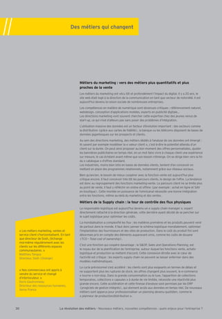 Des métiers qui changent 
Métiers du marketing : vers des métiers plus quantitatifs et plus 
proches de la vente 
Les métiers du marketing ont vécu tôt et profondément l’impact du digital. Il y a 20 ans, le 
site web était logé à la direction de la communication en tant que vecteur de notoriété. Il est 
aujourd’hui devenu la raison sociale de nombreuses entreprises. 
Les compétences en matière de numérique sont devenues critiques : référencement naturel, 
webdesign, conception d’applications mobiles, experts en publicité digitaleÁ 
Les directions marketing vont souvent chercher cette expertise chez des jeunes venus de 
start-up, ce qui n’est d’ailleurs pas sans poser des problèmes d’intégration. 
L’utilisation massive des données est un facteur d’évolution important : des secteurs comme 
la distribution (grce aux cartes de Õdélité), la banque ou les télécoms disposent de bases de 
données gigantesques sur les prospects et clients. 
Au sein des directions marketing, des métiers dédiés à l’analyse de ces données ont émergé : 
ils savent par exemple modéliser la « valeur client », c’est-à-dire le potentiel attendu d’un 
client sur la durée. On peut ainsi proposer au bon moment des offres personnalisées, ajuster 
les bannières publicitaires en temps réel, en un mot faire vivre à chaque client une expérience 
sur mesure, le cas échéant avant même que son besoin n’émerge. On se dirige bien vers la Õn 
du « catalogue » d’offres standard. 
Les industriels, moins bien lotis en bases de données clients, tentent d’en concevoir en 
mettant en place des programmes relationnels, notamment grce aux réseaux sociaux. 
Bien qu’ancien, le besoin de mieux coopérer avec la fonction vente est aujourd’hui plus 
critique encore. Il faut concevoir très tôt les parcours clients, le design de l’offre. La tendance 
est donc au regroupement des fonctions marketing-vente. Le parcours client ne se limite plus 
au point de vente, il faut y réÖéchir en online et ofÖine (par exemple : achat en ligne et SAV 
en boutique). Cette montée en puissance de l’omnicanal nécessite une bonne intégration 
entre les fonctions, même au-delà du marketing et des ventes. 
E†la]jk]dYKmhhdq[`Yaf2dYlgmj][gflj‘d]]kÖmph`qkaim]k 
Le responsable logistique est aujourd’hui devenu un « supply chain manager », expert 
directement rattaché à la direction générale, cette dernière ayant décidé de se pencher sur 
le sujet logistique pour optimiser les co–ts. 
La mondialisation a complexiÕé les Öux : les matières premières et les produits peuvent venir 
de partout dans le monde. Il faut donc penser le schéma logistique mondialement, optimiser 
l’implantation des fournisseurs et des sites de production. Dans le co–t du produit Õni sont 
désormais pris en compte des éléments auparavant omis, comme les co–ts de douane 
(TCO – Total cost of ownership). 
C’est une fonction qui coopère davantage : le SOP, Sales and Operations Planning, est 
le noyau dur de la planiÕcation de l’entreprise, autour duquel les fonctions vente, achats-logistique 
et production se mettent d’accord. Cette connexion étroite avec le cÆur de 
l’activité est critique : les experts supply chain ne peuvent se laisser enfermer dans des 
modèles mathématiques. 
Le cycle prévisionnel s’est accéléré : les clients sont plus exigeants en termes de délais et 
ne supportent plus les ruptures de stock, les offres changent plus souvent, le e-commerce 
« tourne » non-stop. Dans la grande consommation ou le luxe, l’apparition de collections 
temporaires, collections « capsules » à durée de vie limitée, nécessite une réactivité plus 
grande encore. Cette accélération et cette Õnesse d’analyse sont permises par les ERP 
(progiciels de gestion intégrés), qui donnent accès aux données en temps réel. De nouveaux 
métiers sont apparus pour professionnaliser un planning devenu quotidien, comme le 
« planneur de production/distribution ». 
« Les métiers marketing, ventes et 
service client s’horizontalisent. En tant 
que directeur de Sosh, j’échange 
moi-même régulièrement avec les 
clients sur les différents espaces 
communautaires. » 
Matthieu Tanguy 
Directeur, Sosh (Orange) 
« Nos commerciaux ont appris à 
vendre du service et changé 
d’interlocuteur. » 
Doris Gautronneau 
Directeur des ressources humaines, 
Xerox France 
30 La révolution des métiers - Nouveaux métiers, nouvelles compétences : quels enjeux pour l’entreprise ? 
 