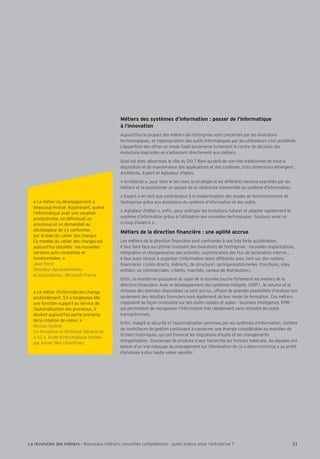 Métiers des systèmes d’information : passer de l’informatique 
à l’innovation 
Aujourd’hui la plupart des métiers de l’entreprise sont concernés par les évolutions 
technologiques, et l’appropriation des outils informatiques par les utilisateurs s’est accélérée. 
L’apparition des offres en mode SaaS bouleverse fortement le centre de décision des 
évolutions logicielles en s’adressant directement aux métiers. 
Iuel est donc désormais le rôle du DSI ? Bien au-delà de son rôle traditionnel de mise à 
disposition et de maintenance des applications et des systèmes, trois dimensions émergent : 
Architecte, Expert et Agitateur d’idées. 
« Architecte », pour faire le lien avec la stratégie et les différents besoins exprimés par les 
métiers et se positionner en garant de la cohérence d’ensemble du système d’information. 
« Expert » en tant que contributeur à la modernisation des modes de fonctionnement de 
l’entreprise grce aux évolutions du système d’information et des outils. 
« Agitateur d’idées », enÕn, pour anticiper les évolutions futures et adapter rapidement le 
système d’information grce à l’utilisation des nouvelles technologies : toujours avoir un 
« coup d’avance ». 
E†la]jk]dYaj][lagfÕfYf[a‡j]2mf]Y_adal†Y[[jm] 
Les métiers de la direction Õnancière sont confrontés à une très forte accélération. 
Il faut faire face au rythme croissant des évolutions de l’entreprise : nouvelles implantations, 
intégration et réorganisation des activités, sophistication des Öux de facturation interne... 
Il faut aussi réussir à organiser l’information selon différents axes, tant sur des notions 
Õnancières (co–ts directs, indirects, de structure) qu’organisationnelles (fonctions, sites, 
entités) ou commerciales (clients, marchés, canaux de distribution). 
EnÕn, la montée en puissance du sujet de la donnée touche fortement les métiers de la 
direction Õnancière. Avec le développement des systèmes intégrés (ERP), le volume et la 
richesse des données disponibles se sont accrus, offrant de grandes possibilités d’analyse non 
seulement des résultats Õnanciers mais également de leur mode de formation. Ces métiers 
s’appuient de façon croissante sur des outils rapides et agiles – business intelligence, EPM - 
qui permettent de réorganiser l’information très rapidement sans refondre les outils 
transactionnels. 
EnÕn, malgré la sécurité et l’automatisation permises par les systèmes d’information, nombre 
de contrôleurs de gestion continuent à consacrer une énergie considérable au maintien de 
Õchiers historiques, qui ont traversé les migrations d’outils et les changements 
d’organisation. Soucieuses de produire à leur hiérarchie les formats habituels, les équipes ont 
besoin d’un vrai message du management sur l’élimination de ce « data-crunching » au proÕt 
d’analyses à plus haute valeur ajoutée. 
« Le métier du développement a 
beaucoup évolué. Auparavant, quand 
l’informatique avait une vocation 
productiviste, on déÕnissait un 
processus et on demandait au 
développeur de s’y conformer, 
par le biais du cahier des charges. 
Ce modèle du cahier des charges est 
aujourd’hui obsolète : les nouvelles 
versions sont constantes et 
incrémentales. » 
Bean Ferré 
Directeur des plateformes 
et écosystèmes, Microsoft France 
« Le métier d’informaticien change 
profondément. S’il a longtemps été 
une fonction support au service de 
l’automatisation des processus, il 
devient aujourd’hui partie prenante 
de la création de valeur. » 
Nicolas Sadirac 
Co-fondateur et Directeur Général de 
« 42 », école d’informatique fondée 
par Xavier Niel (Iliad-Free) 
La révolution des métiers - Nouveaux métiers, nouvelles compétences : quels enjeux pour l’entreprise ? 31 
 