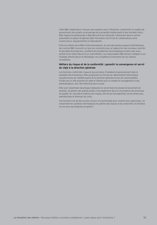 Cette RD collaborative n’est pas sans question pour l’entreprise, notamment en matière de 
gouvernance des projets ou de partage de la propriété intellectuelle et des résultats futurs. 
Mais l’approche partenariale a déjà démontré son efÕcacité, notamment dans le secteur 
automobile où depuis longtemps déjà l’innovation est le fruit de collaborations entre 
constructeurs, équipementiers et laboratoires. 
EnÕn les métiers de la RD s’internationalisent. Au sein des grands groupes multinationaux, 
des centres RD s’ouvrent sur tous les continents pour se rapprocher des nouveaux marchés 
et des pôles de production, proÕtant de compétences technologiques locales mais aussi 
parfois d’une main-d’Æuvre à un co–t inférieur. Les responsables RD doivent s’adapter à ces 
multiples interlocuteurs et développer une compétence d’animation de ces réseaux 
mondialisés. 
Métiers du risque et de la conformité : garantir la convergence et servir 
de vigie à la direction générale 
Les fonctions conformité, risque et gouvernance s’installent progressivement dans le 
quotidien des entreprises. Elles progressent en termes de rattachement hiérarchique, 
acquièrent plus de visibilité auprès de la direction générale et plus de responsabilités. 
Si elles ont un rôle essentiel de veille et d’alerte pour le compte du management et des 
administrateurs, leur rôle s’étend de plus en plus. 
Elles sont notamment davantage impliquées en amont dans les phases de lancement de 
produits, de gestion des grands projets, mais également dans la convergence des processus 
de qualité, de sécurité et maîtrise des risques, aÕn de les homogénéiser, de les rendre plus 
opérationnels et diminuer les co–ts. 
Ces fonctions ont de plus en plus recours à la technologie pour soutenir leurs approches, via 
notamment les systèmes informatiques de gestion des risques et de conformité, en interface 
ou non avec les progiciels de gestion. 
La révolution des métiers - Nouveaux métiers, nouvelles compétences : quels enjeux pour l’entreprise ? 33 
 