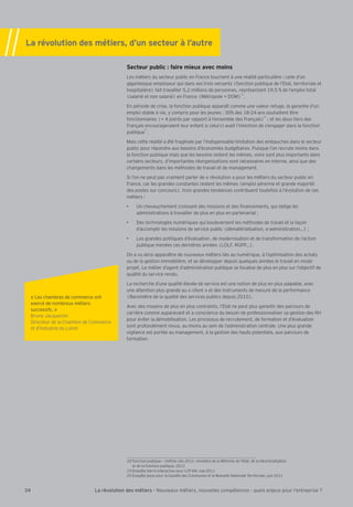 La révolution des métiers, d’un secteur à l’autre 
Secteur public : faire mieux avec moins 
Les métiers du secteur public en France touchent à une réalité particulière : celle d’un 
gigantesque employeur qui dans ses trois versants (fonction publique de l’Etat, territoriale et 
hospitalière) fait travailler 5,2 millions de personnes, représentant 19,5 % de l’emploi total 
(salarié et non salarié) en France (Métropole # DOM)18. 
En période de crise, la fonction publique apparaît comme une valeur refuge, la garantie d’un 
emploi stable à vie, y compris pour les jeunes : 30% des 18-24 ans souhaitent être 
fonctionnaires (# 4 points par rapport à l’ensemble des Français)19 3 et les deux tiers des 
Français encourageraient leur enfant si celui-ci avait l’intention de s’engager dans la fonction 
publique20. 
Mais cette réalité a été fragilisée par l’indispensable limitation des embauches dans le secteur 
public pour répondre aux besoins d’économies budgétaires. Puisque l’on recrute moins dans 
la fonction publique mais que les besoins restent les mêmes, voire sont plus importants dans 
certains secteurs, d’importantes réorganisations sont nécessaires en interne, ainsi que des 
changements dans les méthodes de travail et de management. 
Si l’on ne peut pas vraiment parler de « révolution » pour les métiers du secteur public en 
France, car les grandes constantes restent les mêmes (emploi pérenne et grande majorité 
des postes sur concours), trois grandes tendances contribuent toutefois à l’évolution de ces 
métiers : 
 Un chevauchement croissant des missions et des Õnancements, qui oblige les 
administrations à travailler de plus en plus en partenariat 3 
 Des technologies numériques qui bouleversent les méthodes de travail et la façon 
d’accomplir les missions de service public (dématérialisation, e-administrationÁ) 3 
 Les grandes politiques d’évaluation, de modernisation et de transformation de l’action 
publique menées ces dernières années (LOLF, RGPPÁ). 
On a vu ainsi apparaître de nouveaux métiers liés au numérique, à l’optimisation des achats 
ou de la gestion immobilière, et se développer depuis quelques années le travail en mode 
projet. Le métier d’agent d’administration publique se focalise de plus en plus sur l’objectif de 
qualité du service rendu. 
La recherche d’une qualité élevée de service est une notion de plus en plus palpable, avec 
une attention plus grande au « client » et des instruments de mesure de la performance 
(Baromètre de la qualité des services publics depuis 2010). 
Avec des moyens de plus en plus contraints, l’Etat ne peut plus garantir des parcours de 
carrière comme auparavant et a conscience du besoin de professionnaliser sa gestion des RH 
pour éviter la démobilisation. Les processus de recrutement, de formation et d’évaluation 
sont profondément revus, au moins au sein de l’administration centrale. Une plus grande 
vigilance est portée au management, à la gestion des hauts potentiels, aux parcours de 
formation. 
« Les chambres de commerce ont 
exercé de nombreux métiers 
successifs. » 
Bruno Bacquemin 
Directeur de la Chambre de Commerce 
et d’Industrie du Loiret 
18 Fonction publique – [`a^^j]k[d†k*()*, ministère de la Réforme de l’Etat, de la Décentralisation 
et de la Fonction publique, 2012 
19 Enquête Harris Interactive pour LCP-AN, mai 2011 
20 Enquête Ipsos pour la Gazette des Communes et la Mutuelle Nationale Territoriale, juin 2011 
34 La révolution des métiers - Nouveaux métiers, nouvelles compétences : quels enjeux pour l’entreprise ? 
 