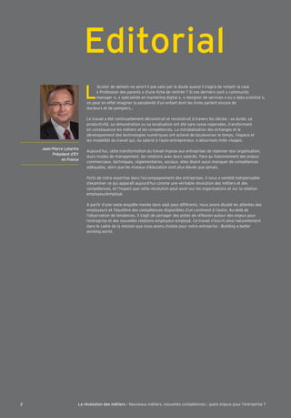 | Titre du chapitre 
Jean-Pierre Letartre 
Président d’EY 
en France 
Editorial 
L ’écolier de demain ne sera-t-il pas saisi par le doute quand il s’agira de remplir la case 
« Pro^ession des parents » d’une Õche de rentrée ? Ki ces derniers sont « communitq 
manager », « spécialiste en marketing digital », « designer de services » ou « data scientist », 
on peut en e^^et imaginer la perplexité d’un en^ant dont les livres parlent encore de 
docteurs et de pompiersÁ 
Le travail a été continuellement déconstruit et reconstruit à travers les siècles : sa durée, sa 
productivité, sa rémunération ou sa localisation ont été sans cesse repensées, trans^ormant 
en conséquence les métiers et les compétences. La mondialisation des échanges et le 
développement des technologies numériques ont achevé de bouleverser le temps, l’espace et 
les modalités du travail qui, du salarié à l’auto-entrepreneur, a désormais mille visages. 
Aujourd’hui, cette trans^ormation du travail impose aux entreprises de repenser leur organisation, 
leurs modes de management, les relations avec leurs salariés. >ace au ^oisonnement des enjeux 
commerciaux, techniques, réglementaires, sociaux, elles disent aussi manquer de compétences 
adéquates, alors que les niveaux d’éducation sont plus élevés que jamais. 
Forts de notre expertise dans l’accompagnement des entreprises, il nous a semblé indispensable 
d’examiner ce qui apparaît aujourd’hui comme une véritable révolution des métiers et des 
compétences, et l’impact que cette révolution peut avoir sur les organisations et sur la relation 
emploqeur'emploqé. 
A partir d’une vaste enquˆte menée dans sept paqs di^^érents, nous avons étudié les attentes des 
emploqeurs et l’équilibre des compétences disponibles d’un continent à l’autre. Au-delà de 
l’observation de tendances, il s’agit de partager des pistes de réÖexion autour des enjeux pour 
l’entreprise et des nouvelles relations emploqeur-emploqé. ;e travail s’inscrit ainsi naturellement 
dans le cadre de la mission que nous avons choisie pour notre entreprise : Building a better 
working world. 
2 La révolution des métiers - Nouveaux métiers, nouvelles compétences : quels enjeux pour l’entreprise ? 
 