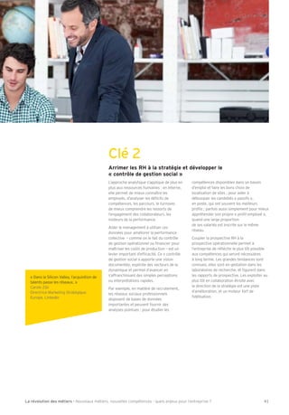 Clé 2 
Arrimer les RH à la stratégie et développer le 
« contrôle de gestion social » 
L’approche analytique s’applique de plus en 
plus aux ressources humaines : en interne, 
elle permet de mieux connaître les 
employés, d’analyser les déÕcits de 
compétences, les parcours, le turnover, 
de mieux comprendre les ressorts de 
l’engagement des collaborateurs, les 
moteurs de la performance. 
Aider le management à utiliser ces 
données pour améliorer la performance 
collective – comme on le fait du contrôle 
de gestion opérationnel ou Õnancier pour 
maîtriser les co–ts de production – est un 
levier important d’efÕcacité. Ce « contrôle 
de gestion social » apporte une vision 
documentée, explicite des vecteurs de la 
dynamique et permet d’avancer en 
s’affranchissant des simples perceptions 
ou interprétations rapides. 
Par exemple, en matière de recrutement, 
les réseaux sociaux professionnels 
disposent de bases de données 
importantes et peuvent fournir des 
analyses pointues : pour étudier les 
compétences disponibles dans un bassin 
d’emploi et faire les bons choix de 
localisation de sites 3 pour aider à 
débusquer les candidats « passifs », 
en poste, qui ont souvent les meilleurs 
proÕls 3 parfois aussi simplement pour mieux 
appréhender son propre « proÕl employé », 
quand une large proportion 
de ses salariés est inscrite sur le même 
réseau. 
Coupler la prospective RH à la 
prospective opérationnelle permet à 
l’entreprise de réÖéchir le plus tôt possible 
aux compétences qui seront nécessaires 
à long terme. Les grandes tendances sont 
connues, elles sont en gestation dans les 
laboratoires de recherche, et Õgurent dans 
les rapports de prospective. Les exploiter au 
plus tôt en collaboration étroite avec 
la direction de la stratégie est une piste 
d’amélioration, et un moteur fort de 
Õdélisation. 
« Dans la Silicon Valley, l’acquisition de 
talents passe les réseaux. » 
Carole Ribi 
Directrice Marketing Stratégique 
Europe, LinkedIn 
La révolution des métiers - Nouveaux métiers, nouvelles compétences : quels enjeux pour l’entreprise ? 41 
 