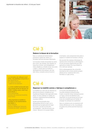 Appréhender la révolution des métiers : 10 clés pour l’avenir 
Clé 3 
Redorer le blason de la formation 
Dans un contexte de transformation 
profonde et rapide des métiers, la 
formation retrouve une place importante. 
Les nouveaux modes d’acquisition du savoir, 
plus courts, par modules, plus réguliers au 
long d’une carrière, sont probablement 
mieux adaptés au contexte actuel. Ces cycles 
« Agile », comme dans le monde du 
développement informatique, avec des 
aller-retour constants entre le travail et 
la formation, sont certainement des pistes à 
explorer en matière de formation continue. 
Des accords très originaux d’échanges de 
salariés entre entreprises se développent : 
ils sont une bonne opportunité pour aller 
apprendre le métier d’un sous-traitant ou 
d’un client par exemple. 
EnÕn le développement des universités 
d’entreprise dans certains grands groupes 
atteste de leur volonté de faire de la 
formation un sujet central. 
Clé 4 
Repenser la mobilité comme « fabrique à compétences » 
La mobilité est un des axes de réponse à la 
pénurie de certaines compétences qui 
inquiète les dirigeants interrogés dans notre 
étude, et à leurs attentes en matière de 
meilleure coopération/transversalité des 
nouveaux métiers. 
Iu’elle soit fonctionnelle et/ou 
géographique elle est un pari, car la 
personne qui l’accepte prend le risque 
d’un échec (et doit à ce titre être 
accompagnée), mais elle est aussi une 
chance : découvrir un nouveau métier, 
un nouveau site géographique, de 
nouvelles pratiques professionnelles. 
Si dans un premier temps l’entreprise prend 
un risque, à terme les bénéÕces sont 
importants car les personnels qui ont joué 
le jeu de la mobilité pourront faciliter et 
propager les pratiques de coopération. 
Dans un contexte où les recrutements sont 
rendus difÕciles par la crise, ces pratiques 
de gestion de carrière prennent toute leur 
acuité. 
« La formation est co–teuse à court 
terme, mais bénéÕque à long terme. » 
Igor Iuezel Perron 
Eric Salmon  Partners 
(cabinet de recrutement) 
« La forte mobilité fonctionnelle dans 
notre groupe permet de fabriquer les 
proÕls « couteau suisse » dont nous 
avons besoin. » 
Doris Gautronneau 
Directeur des ressources humaines, 
Xerox France 
« Nous favorisons la mobilité en 
travaillant sur les représentations 
des métiers. » 
Olivier Ruthardt 
Directeur délégué aux ressources 
humaines de la MAIF (assurance) 
La révolution des mé 42 tiers - Nouveaux métiers, nouvelles compétences : quels enjeux pour l’entreprise ? 
 