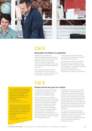 Clé 5 
Reconnaître et rétribuer la coopération 
L’attente forte de compétences 
comportementales mise en évidence dans 
notre étude traduit le besoin important des 
entreprises en matière de capacité à 
coopérer : coopérer à l’interne pour 
casser les silos des directions fonctionnelles, 
ou à l’externe dans le cadre de l’entreprise 
« étendue ». 
Pour autant les systèmes notamment 
de rémunération ne sont pas toujours 
au rendez-vous : coopérer prend du temps, 
il faut s’adapter à d’autres besoins, 
comprendre d’autres métiers différents. 
Or cet effort et ce temps consacré, doivent 
être valorisés par l’entreprise. 
La rémunération variable qui est déÕnie le 
plus souvent à partir de la performance 
individuelle (atteinte des objectifs, qualité 
de la contributionÁ) pourrait être complétée 
par une dimension collective, 
à l’échelle de l’équipe, du service, du 
département, de la région ou de l’entreprise. 
Clé 6 
Prendre soin de ceux que l’on a choisis 
De nombreuses entreprises développent 
aujourd’hui des programmes de « care » 
pour atténuer les conséquences des 
conditions de travail parfois difÕciles. 
Dans ces programmes, les entreprises 
prennent en compte l’avis de leurs salariés, 
et s’intéressent à leur bien-être, voire à leur 
santé. Citons par exemple les enquêtes 
visant à sonder le moral des « troupes » 
(valables si l’on en tient compte), les 
conciergeries, les crèches d’entreprise, 
les salles de sport, les espace de détente 
(pour une siesteÁ ou un babyfoot ). 
Les programmes de sensibilisation sur le 
tabac, le sommeil, le stress ou le burn-out se 
multiplient également, souvent à l’initiative 
des complémentaires santé. 
La rénovation des locaux entre aussi dans 
cette catégorie : l’entreprise repense ses 
espaces pour permettre l’accès à la lumière 
naturelle ou à l’air libre (notamment dans 
les tours), revoit l’open-space pour faciliter 
la concentration, crée différents espaces de 
travail pour permettre au collaborateur de 
changer de lieu tout au long de la journée, et 
donc de rompre la monotonie. Faciliter la vie 
des salariés en leur fournissant des outils 
adaptés et modernes fait partie de ce type 
de politique. 
Ces attentions portées aux salariés dans 
l’entreprise sont bénéÕques en matière de 
recrutement car elles nourrissent la marque 
employeur, notamment à travers des 
classements de type « Great Place to Work » : 
ce que l’on qualiÕe parfois de néo-paternalisme 
a du bon. 
« La communauté scientiÕque d’Atos 
s’inscrit dans une logique originale et 
transverse, hors de l’organigramme 
ofÕciel, avec des modalités de 
reconnaissance différentes, et une 
logique susceptible de favoriser 
l’innovation. » 
Christian Mongodin 
Strategic Sales Bid Director, Atos 
« Dans un contexte de rémunérations 
et de carrières à progression lente, la 
reconnaissance et le bien-être au sens 
large (conditions et cadre de travail, 
ambiance au bureau, attention) sont 
des dimensions de plus en plus 
importantes. » 
Carole Ribi 
Directrice Marketing Stratégique 
Europe, LinkedIn 
La révolution des métiers - Nouveaux métiers, nouvelles compétences : quels enjeux pour l’entreprise ? 43 
 