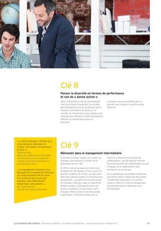 Clé 8 
Penser la diversité en termes de performance 
et non de « bonne action » 
Gérer la diversité au sein de ses employés, 
c’est tout d’abord ressembler à la société, 
dont l’entreprise n’est qu’un élément parmi 
d’autres. Il est difÕcile de durer sur un 
marché, de comprendre ce qui change et de 
répondre aux attentes en étant radicalement 
différent du monde dans lequel on 
intervient. 
La question de la diversité est donc à 
aborder sous l’angle de la performance 
collective. 
Clé 9 « Le rôle du manager ? Donner de la 
Réinvestir dans le management intermédiaire 
Il convient de rester vigilant sur la place du 
manager intermédiaire et d’éviter de le 
déposséder de son rôle. 
En effet, c’est lui qui assure le relais de la 
stratégie vers les équipes, et leur assure de 
bonnes conditions de travail 3 qui gère leurs 
difÕcultés opérationnelles ou insatisfactions 
personnelles 3 qui déÕnit les priorités parmi 
les multiples chantiers, dans un objectif de 
progrès continu. C’est également lui qui 
assure la cohésion, en favorisant l’esprit 
d’équipe, même au sein d’une très grande 
organisation. C’est à son niveau que se 
créent la conÕance et la loyauté des 
collaborateurs : les baromètres internes 
montrent souvent que l’attachement va plus 
à l’équipe ou au département qu’à 
l’entreprise ou au groupe. 
En se globalisant, les grandes entreprises 
ont parfois réduit l’autonomie des entités 
(notamment régionales) à la portion 
congrue. Réduire le rôle du management 
intermédiaire peut le démotiver et le 
décrédibiliser. 
reconnaissance, développer le 
« plaisir » de réaliser un travail qui a 
du sens. » 
Catherine Glée 
Maître de conférences à l’université 
Bean Moulin Lyon 3, co-auteur de 
« Diriger et encadrer autrement », 
Armand Colin, 2012 
« Le management va évoluer, et se 
découpler de la compétence technique 
qui a historiquement été son socle. 
Il va se faire de plus en plus par 
inÖuence, sans rattachement 
hiérarchique, sans autorité. » 
Igor Iuézel-Perron 
Associé Eric Salmon  Partners 
La révolution des métiers - Nouveaux métiers, nouvelles compétences : quels enjeux pour l’entreprise ? 45 
 