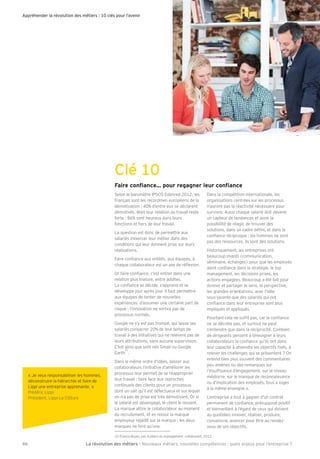 Appréhender la révolution des métiers : 10 clés pour l’avenir 
Clé 10 
Yaj][gf^aYf[]Áhgmjj]_Y_f]jd]mj[gf^aYf[] 
Selon le baromètre IPSOS Edenred 2012, les 
Français sont les recordmen européens de la 
démotivation : 40% d’entre eux se déclarent 
démotivés. Mais leur relation au travail reste 
forte : 86% sont heureux dans leurs 
fonctions et Õers de leur travail. 
La question est donc de permettre aux 
salariés d’exercer leur métier dans des 
conditions qui leur donnent prise sur leurs 
réalisations. 
Faire conÕance aux entités, aux équipes, à 
chaque collaborateur est un axe de réÖexion. 
Or faire conÕance, c’est entrer dans une 
relation plus mature, entre adultes. 
La conÕance se décide, s’apprend et se 
développe jour après jour. Il faut permettre 
aux équipes de tenter de nouvelles 
expériences, d’assumer une certaine part de 
risque : l’innovation ne sortira pas de 
processus normés. 
Google ne s’y est pas trompé, qui laisse ses 
salariés consacrer 20% de leur temps de 
travail à des initiatives qui ne relèvent pas de 
leurs attributions, sans aucune supervision. 
C’est ainsi que sont nés Gmail ou Google 
Earth 
22 
. 
Dans le même ordre d’idées, laisser aux 
collaborateurs l’initiative d’améliorer les 
processus leur permet de se réapproprier 
leur travail : faire face aux reproches 
continuels des clients pour un processus 
dont on sait qu’il est défectueux et sur lequel 
on n’a pas de prise est très démotivant. Or si 
le salarié est désengagé, le client le ressent. 
La marque attire le collaborateur au moment 
du recrutement, et en retour la marque 
employeur rejaillit sur la marque : les deux 
marques ne font qu’une. 
Dans la compétition internationale, les 
organisations centrées sur les processus 
n’auront pas la réactivité nécessaire pour 
survivre. Aussi chaque salarié doit devenir 
un capteur de tendances et avoir la 
possibilité de réagir, de trouver des 
solutions, dans un cadre déÕni, et dans la 
conÕance réciproque : les hommes ne sont 
pas des ressources, ils sont des solutions. 
Historiquement, les entreprises ont 
beaucoup investi (communication, 
séminaire, échanges) pour que les employés 
aient conÕance dans la stratégie, le top 
management, les décisions prises, les 
actions engagées. Beaucoup a été fait pour 
donner et partager le sens, la perspective, 
les grandes orientations, avec l’idée 
sous-jacente que des salariés qui ont 
conÕance dans leur entreprise sont plus 
impliqués et appliqués. 
Pourtant cela ne sufÕt pas, car la conÕance 
ne se décrète pas, et surtout ne peut 
s’entendre que dans la réciprocité. Combien 
de dirigeants pensent à témoigner à leurs 
collaborateurs la conÕance qu’ils ont dans 
leur capacité à atteindre les objectifs Õxés, à 
relever les challenges qui se présentent ? On 
entend bien plus souvent des commentaires 
peu amènes ou des remarques sur 
l’insufÕsance d’engagement, sur le niveau 
médiocre, sur le manque de reconnaissance 
ou d’implication des employés, tous « logés 
à la même enseigne ». 
L’entreprise a tout à gagner d’un contrat 
permanent de conÕance, présupposé positif 
et bienveillant à l’égard de ceux qui doivent 
au quotidien innover, réaliser, produire, 
convaincre, avancer pour être au rendez-vous 
de ses objectifs. 
22 Francis Boyer, D]k,hada]jkmeYfY_]e]fl[gddYZgjYla^, 2012 
« Be veux responsabiliser les hommes, 
déconstruire la hiérarchie et faire de 
Lippi une entreprise apprenante. » 
Frédéric Lippi 
Président, Lippi La Clôture 
La révolution des mé 46 tiers - Nouveaux métiers, nouvelles compétences : quels enjeux pour l’entreprise ? 
 