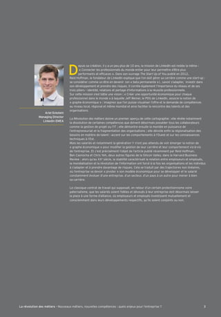 Ariel Eckstein 
Managing Director 
LinkedIn EMEA 
Depuis sa création, il q a un peu plus de )( ans, la mission de LinkedAn est restée la mˆme : 
« ;onnecter les pro^essionnels du monde entier pour leur permettre d’ˆtre plus 
per^ormants et e^Õcaces ». Dans son ouvrage The Start Up of Qou publié en *()*, 
Reid Ho^^man, le ^ondateur de LinkedAn explique que l’on doit gérer sa carrière comme une start-up : 
se considérer comme un être en devenir (en « beta permanente »), savoir s’adapter, investir dans 
son développement et prendre des risques. Al corrèle également l’importance du réseau et de ses 
trois piliers Ç identité, relations et partage d’in^ormations à la réussite pro^essionnelle. 
Kur cette mission s’est btie une vision : « ;réer une opportunité économique pour chaque 
pro^essionnel dans le monde » à laquelle Be^^ Oeiner, le PDG de LinkedAn, associe la notion de 
« graphe économique » : imaginer que l’on puisse visualiser l’o^^re et la demande de compétences 
au niveau local, régional et même mondial et ainsi ^aciliter la rencontre des talents et des 
organisations. 
La Révolution des métiers donne un premier aperçu de cette cartographie : elle révèle notamment 
la dissolution de certaines compétences que doivent désormais posséder tous les collaborateurs 
comme la gestion de projet ou l’AL 3 elle démontre ensuite la montée en puissance de 
l’entrepreneuriat et la ^ragmentation des organisations 3 elle dévoile enÕn la régionalisation des 
besoins en matière de talent : accent sur les comportements à l’Ouest et sur les connaissances 
techniques à l’Est. 
Mais les salariés et notamment la génération Y n’ont pas attendu de voir émerger la notion de 
« graphe économique » pour modiÕer la gestion de leur carrière et leur comportement vis-à-vis 
de l’entreprise. Et c’est précisément l’objet de l’article publié récemment par Reid Ho^^man, 
:en ;asnocha et ;hris Yeh, deux autres Õgures de la Kilicon Nalleq, dans la Harvard :usiness 
Review : alors qu’au XXe siècle, la stabilité caractérisait la relation entre emploqeurs et emploqés, 
la mondialisation et la révolution de l’in^ormation ont ^orcé à la ^ois les organisations et les individus 
à s’adapter et à prendre davantage de risques. ;ela se traduit par des trajectoires non linéaires, 
où l’entreprise va devoir « pivoter » son modèle économique pour se développer et le salarié 
constamment évoluer d’une entreprise, d’un secteur, d’un paqs à un autre pour mener à bien 
sa carrière. 
Le classique contrat de travail qui supposait, en retour d’un certain protectionnisme voire 
paternalisme, que les salariés soient Õdèles et dévoués à leur entreprise doit désormais laisser 
la place à une ^orme d’alliance, où emploqeurs et emploqés investissent mutuellement et 
consciemment dans leurs développements respecti^s, qu’ils soient conjoints ou non. 
La révolution des métiers - Nouveaux métiers, nouvelles compétences : quels enjeux pour l’entreprise ? 3 
 