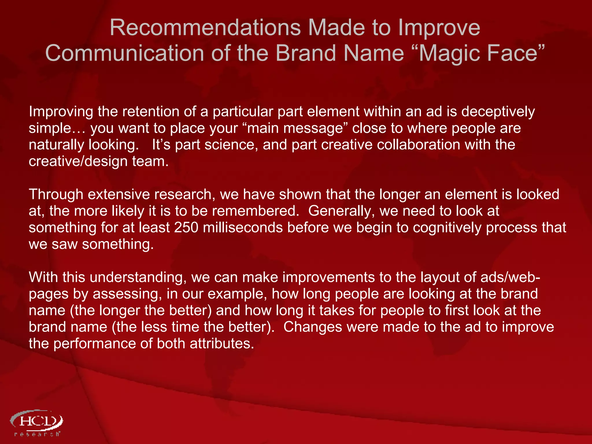 Recommendations Made to Improve Communication of the Brand Name “Magic Face” Improving the retention of a particular part element within an ad is deceptively simple… you want to place your “main message” close to where people are naturally looking.  It’s part science, and part creative collaboration with the creative/design team. Through extensive research, we have shown that the longer an element is looked at, the more likely it is to be remembered.  Generally, we need to look at something for at least 250 milliseconds before we begin to cognitively process that we saw something.  With this understanding, we can make improvements to the layout of ads/web-pages by assessing, in our example, how long people are looking at the brand name (the longer the better) and how long it takes for people to first look at the brand name (the less time the better).  Changes were made to the ad to improve the performance of both attributes. 