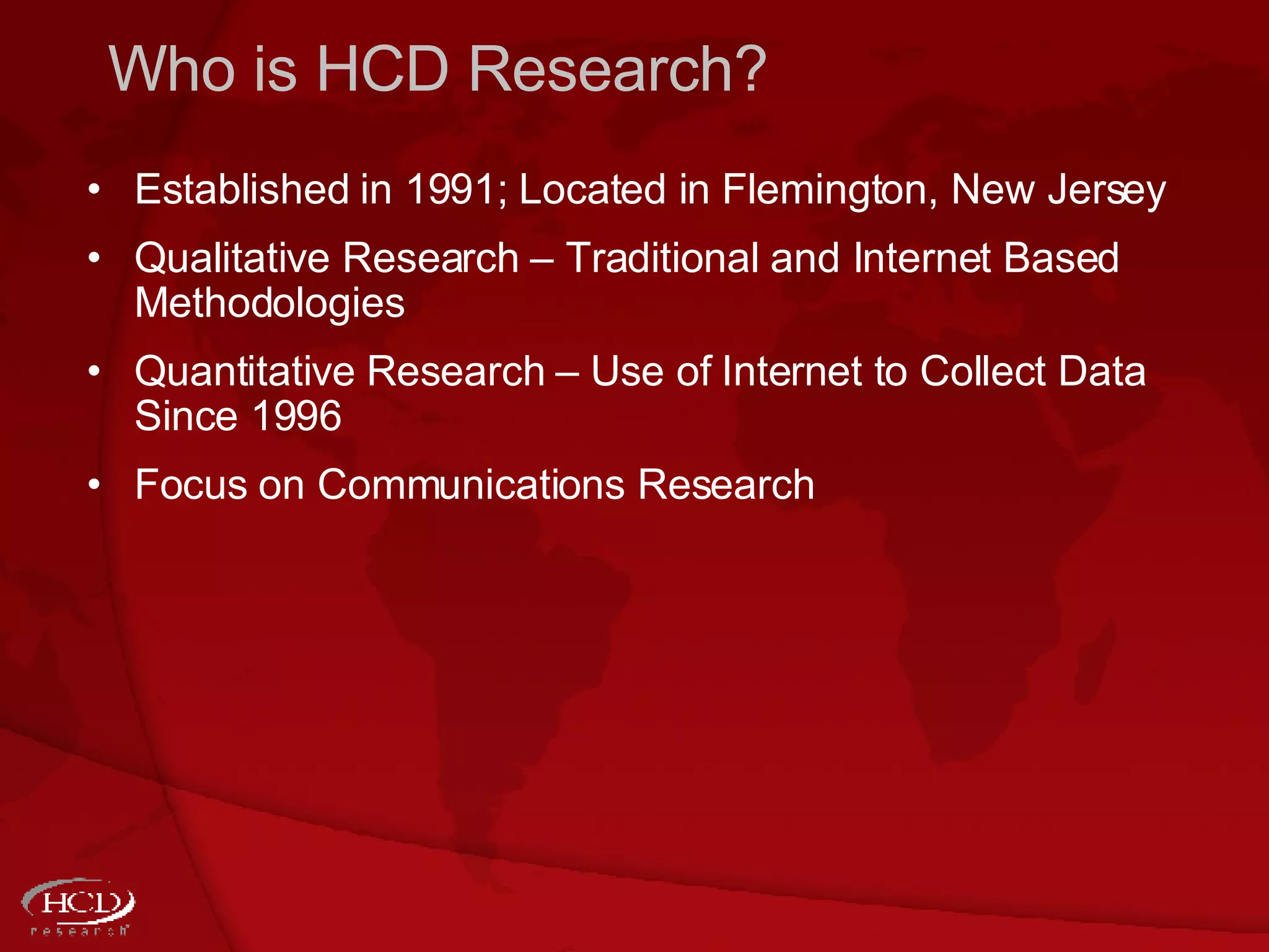 Who is HCD Research? Established in 1991; Located in Flemington, New Jersey Qualitative Research  –  Traditional and Internet Based Methodologies  Quantitative Research  –  Use of Internet to Collect Data Since 1996 Focus on Communications Research 