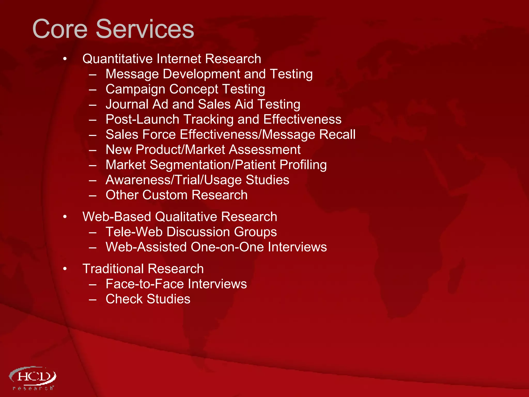 Core Services Quantitative Internet Research Message Development and Testing Campaign Concept Testing Journal Ad and Sales Aid Testing Post-Launch Tracking and Effectiveness Sales Force Effectiveness/Message Recall New Product/Market Assessment  Market Segmentation/Patient Profiling Awareness/Trial/Usage Studies  Other Custom Research Web-Based Qualitative Research Tele-Web Discussion Groups Web-Assisted One-on-One Interviews Traditional Research Face-to-Face Interviews Check Studies 