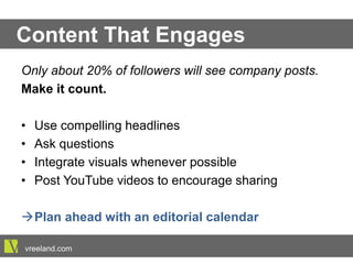 Content That Engages
Only about 20% of followers will see company posts.
Make it count.
•  Use compelling headlines
•  Ask questions
•  Integrate visuals whenever possible
•  Post YouTube videos to encourage sharing
à Plan ahead with an editorial calendar
vreeland.com
 