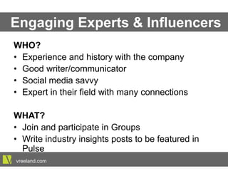 Engaging Experts & Influencers
WHO?
•  Experience and history with the company
•  Good writer/communicator
•  Social media savvy
•  Expert in their field with many connections
WHAT?
•  Join and participate in Groups
•  Write industry insights posts to be featured in Pulse
vreeland.com
 