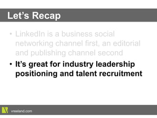 Let’s Recap
•  LinkedIn is a business social networking
channel first, an editorial and publishing
channel second
•  It’s great for industry leadership
positioning and talent recruitment
vreeland.com
 