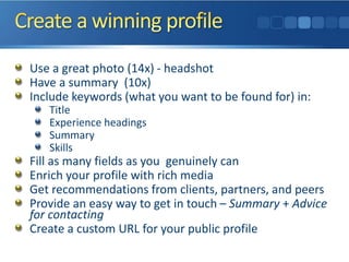 Use a great photo (14x) - headshot
Have a summary (10x)
Include keywords (what you want to be found for) in:
Title
Experience headings
Summary
Skills
Fill as many fields as you genuinely can
Enrich your profile with rich media
Get recommendations from clients, partners, and peers
Provide an easy way to get in touch – Summary + Advice
for contacting
Create a custom URL for your public profile
 
