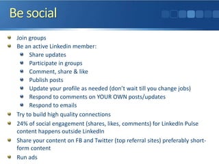Be social
Join groups
Be an active Linkedin member:
Share updates
Participate in groups
Comment, share & like
Publish posts
Update your profile as needed (don’t wait till you change jobs)
Respond to comments on YOUR OWN posts/updates
Respond to emails
Try to build high quality connections
24% of social engagement (shares, likes, comments) for LinkedIn Pulse
content happens outside LinkedIn
Share your content on FB and Twitter (top referral sites) preferably short-
form content
Run ads
 