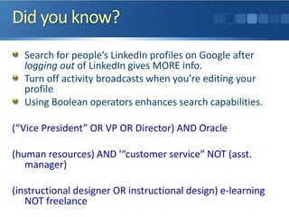 Did you know?
Search for people’s LinkedIn profiles on Google after
logging out of LinkedIn gives MORE info.
Turn off activity broadcasts when you’re editing your
profile
Using Boolean operators enhances search capabilities.
(“Vice President” OR VP OR Director) AND Oracle
(human resources) AND '“customer service” NOT (asst.
manager)
(instructional designer OR instructional design) e-learning
NOT freelance
 