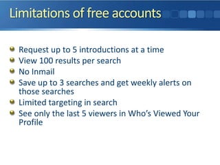 Limitations of free accounts
Request up to 5 introductions at a time
View 100 results per search
No Inmail
Save up to 3 searches and get weekly alerts on
those searches
Limited targeting in search
See only the last 5 viewers in Who’s Viewed Your
Profile
 