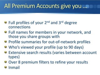 All Premium Accounts give you …
Full profiles of your 2nd and 3rd degree
connections
Full names for members in your network, and
those you share groups with
Profile summaries for out-of-network profiles
Who’s viewed your profile (up to 90 days)
Extensive search results (varies between account
types)
Over 8 premium filters to refine your results
Inmail
 