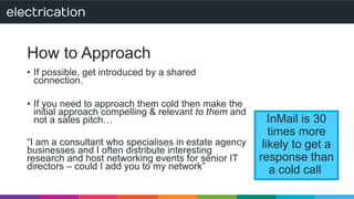 How to Approach 
• If possible, get introduced by a shared 
connection. 
• If you need to approach them cold then make the 
initial approach compelling & relevant to them and 
not a sales pitch… 
“I am a consultant who specialises in estate agency 
businesses and I often distribute interesting 
research and host networking events for senior IT 
directors – could I add you to my network” 
InMail is 30 
times more 
likely to get a 
response than 
a cold call 
 