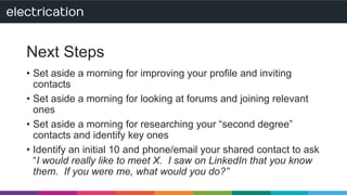 Next Steps 
• Set aside a morning for improving your profile and inviting 
contacts 
• Set aside a morning for looking at forums and joining relevant 
ones 
• Set aside a morning for researching your “second degree” 
contacts and identify key ones 
• Identify an initial 10 and phone/email your shared contact to ask 
“I would really like to meet X. I saw on LinkedIn that you know 
them. If you were me, what would you do?” 
 