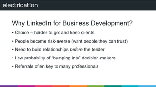 Why LinkedIn for Business Development? 
• Choice – harder to get and keep clients 
• People become risk-averse (want people they can trust) 
• Need to build relationships before the tender 
• Low probability of “bumping into” decision-makers 
• Referrals often key to many professionals 
 