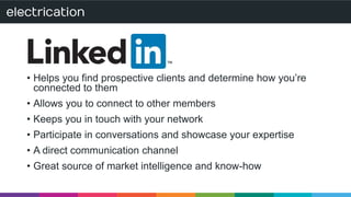 • Helps you find prospective clients and determine how you’re 
connected to them 
• Allows you to connect to other members 
• Keeps you in touch with your network 
• Participate in conversations and showcase your expertise 
• A direct communication channel 
• Great source of market intelligence and know-how 
 