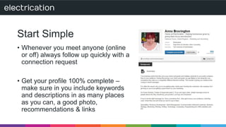 Start Simple 
• Whenever you meet anyone (online 
or off) always follow up quickly with a 
connection request 
• Get your profile 100% complete – 
make sure in you include keywords 
and descriptions in as many places 
as you can, a good photo, 
recommendations & links 
 