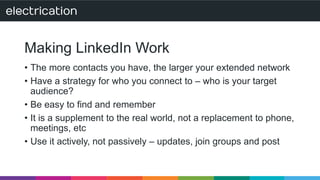 Making LinkedIn Work 
• The more contacts you have, the larger your extended network 
• Have a strategy for who you connect to – who is your target 
audience? 
• Be easy to find and remember 
• It is a supplement to the real world, not a replacement to phone, 
meetings, etc 
• Use it actively, not passively – updates, join groups and post 
 
