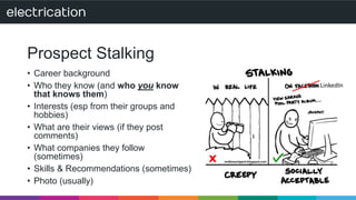 Prospect Stalking 
• Career background 
• Who they know (and who you know 
that knows them) 
• Interests (esp from their groups and 
hobbies) 
• What are their views (if they post 
comments) 
• What companies they follow 
(sometimes) 
• Skills & Recommendations (sometimes) 
• Photo (usually) 
LinkedIn 
 