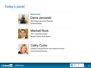 Today’s panel

                   MODERATOR:

                   Davis Janowski
                   Technology Columnist & Reporter
                   InvestmentNews




                   Mitchell Rock
                   SVP / Investment Advisor
                   Morgan Stanley Smith Barney




                   Cathy Curtis
                   Certified Financial Planner and Investment Advisor
                   Curtis Financial Planning




      #INfinserv                                                        19
 