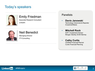 Today’s speakers

                                         Panelists
         Emily Friedman
         Associate Research Consultant
                                         •    Davis Janowski
         LinkedIn                             Technology Columnist & Reporter
                                              InvestmentNews


                                         •    Mitchell Rock
         Neil Benedict                        SVP / Investment Advisor
                                              Morgan Stanley Smith Barney
         Managing Director
         FTI Consulting
                                         •    Cathy Curtis
                                              Certified Financial Planner
                                              Curtis Financial Planning




      #INfinserv                                                                2
 